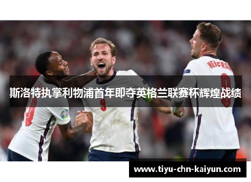 斯洛特执掌利物浦首年即夺英格兰联赛杯辉煌战绩